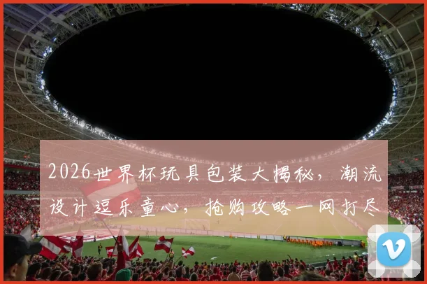 2026世界杯玩具包装大揭秘，潮流设计逗乐童心，抢购攻略一网打尽，不容错过