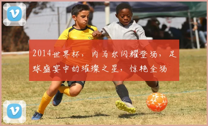 2014世界杯，内马尔闪耀登场，足球盛宴中的璀璨之星，惊艳全场