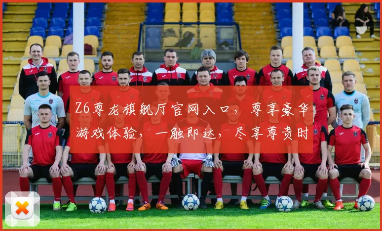 Z6尊龙旗舰厅官网入口，尊享豪华游戏体验，一触即达，尽享尊贵时光，三重福利等你来
